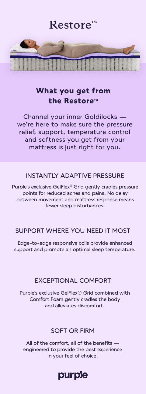 What you get from the Restore™ Channel your inner Goldilocks - we're here to make sure the pressure relief, support, temperature control and softness you get from your mattress is just right for you. INSTANTLY ADAPTIVE PRESSURE Purple's exclusive GelFlex® Grid gently cradles pressure points for reduced aches and pains. No delay between movement and mattress response means fewer sleep disturbances. SUPPORT WHERE YOU NEED IT MOST Edge-to-edge responsive coils provide enhanced support and promote an optimal sleep temperature. EXCEPTIONAL COMFORT Purple's exclusive GelFlex® Grid combined with Comfort Foam gently cradles the body and alleviates discomfort. SOFT OR FIRM All of the comfort, all of the benefits - engineered to provide the best experience in your feel of choice.