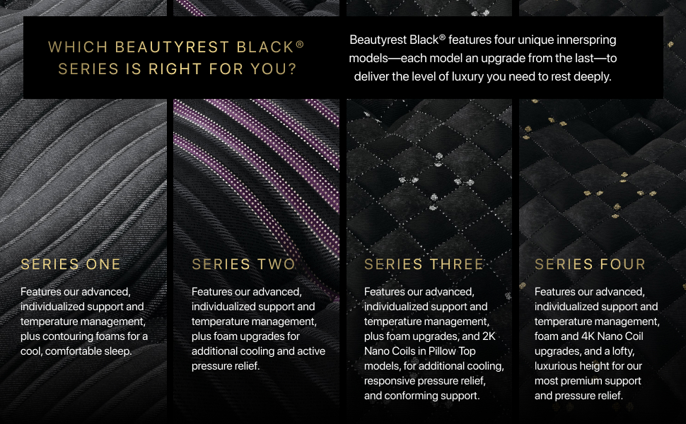 WHICH BEAUTYREST BLACK® SERIES IS RIGHT FOR YOU? Beautyrest Black® features four unique innerspring models-each model an upgrade from the last—to deliver the level of luxury you need to rest deeply. SERIES ONE Features our advanced, individualized support and temperature management, plus contouring foams for a cool, comfortable sleep. SERIES TWO Features our advanced, individualized support and temperature management, plus foam upgrades for additional cooling and active pressure relief. SERIES THREE Features our advanced, •individualized support and temperature management, plus foam upgrades, and 2K Nano Coils in Pillow Top models, for additional cooling, responsive pressure relief, and conforming support. SERIES FOUR Features our advanced, individualized support and temperature management, foam and 4K Nano Coil upgrades, and a lofty, luxurious height for our most premium support and pressure relief.