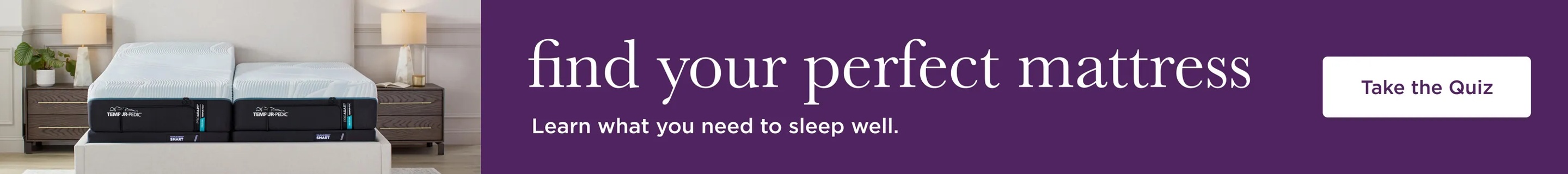 Find your perfect mattress. Learn what you need to sleep well. Take the Quiz CTA