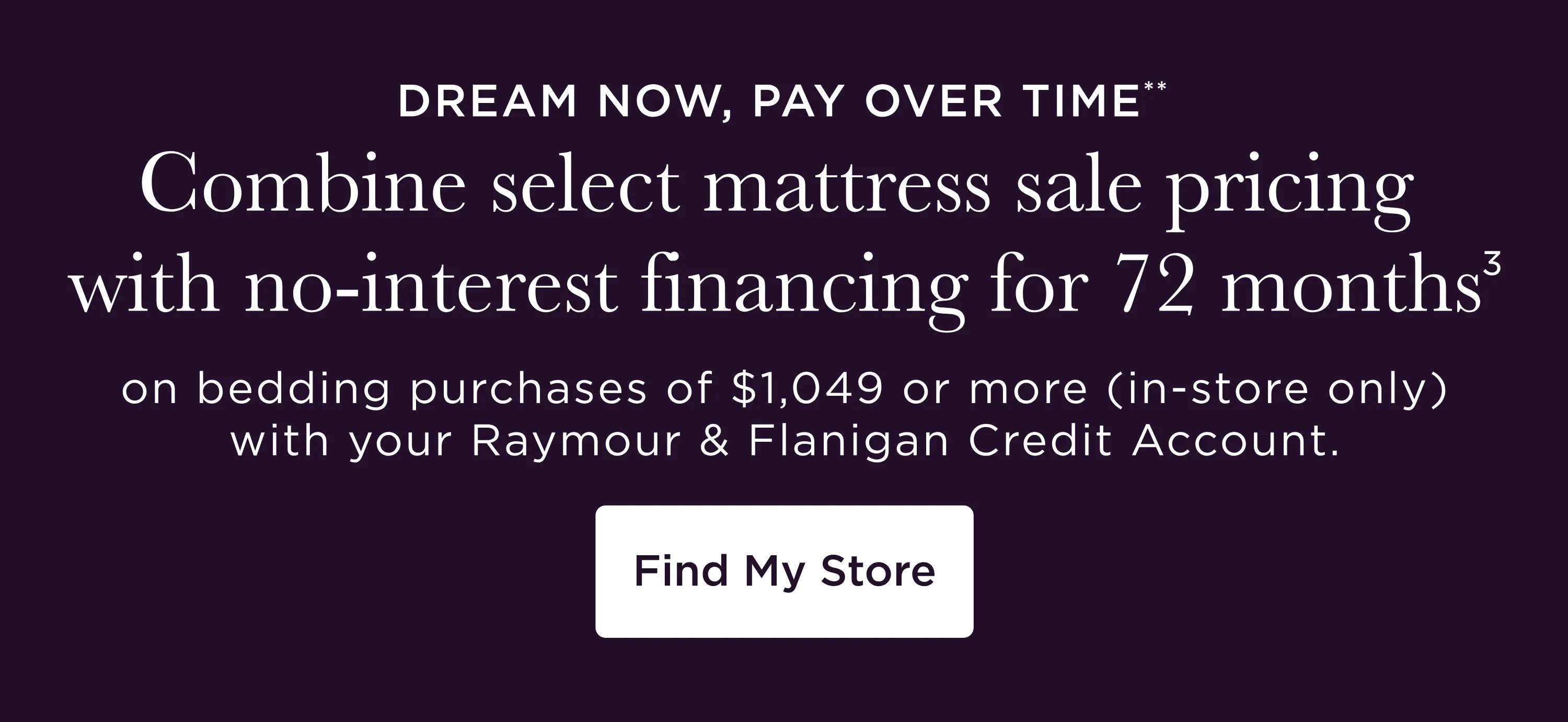 Dream now, pay over time** | Combine select mattress sale pricing with no-interest financing for 72 months3 on bedding purchases of $1,049 or more (in-store only) with your Raymour & Flanigan Credit Account. Find My Store