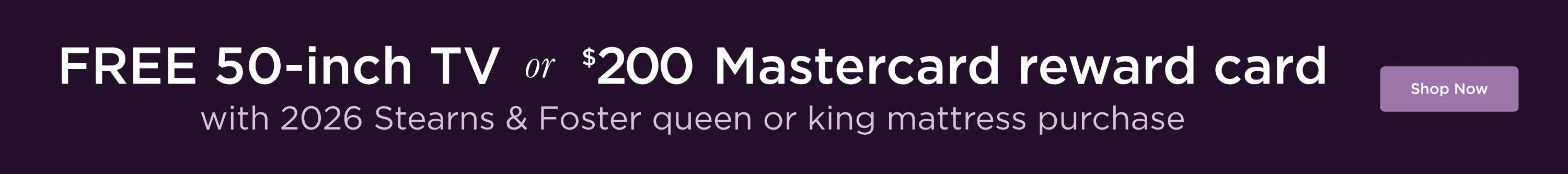 Free 50-inch TV or $200 Mastercard reward card with 2026 Stearns & Foster queen or king mattress purchase. Shop Now