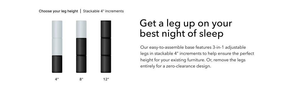 Get a leg up on your best night of sleep. Our easy-to-assemble base features 3-in-1 adjustable legs in stackable 4" increments to help ensure the perfect height for your existing furniture. Or, remove the legs entirely for a zero-clearance design.