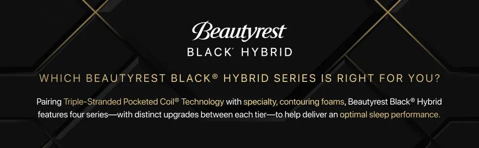 WHICH BEAUTYREST BLACK&reg; HYBRID SERIES IS RIGHT FOR YOU? Pairing Triple-Stranded Pocketed Coil&reg; Technology with specialty, contouring foams, Beautyrest Black&reg; Hybrid features four series-with distinct upgrades between each tier&mdash;to help deliver an optimal sleep performance.