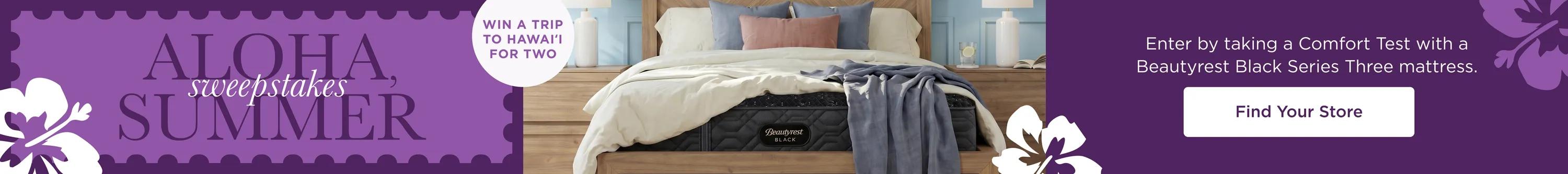 Aloha Summer Sweepstakes. WIN A TRIP TO HAWAI'I FOR TWO. Enter by taking a Comfort Test with a Beautyrest Black Series Three mattress. Find Your Store.