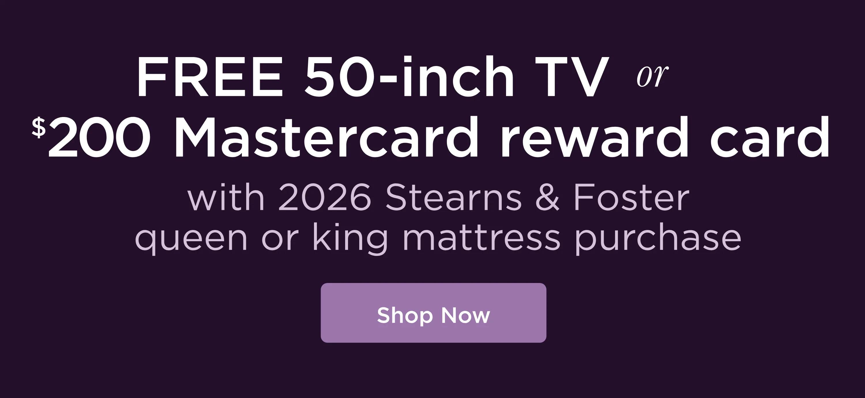 Free 50-inch TV or $200 Mastercard reward card with 2026 Stearns & Foster queen or king mattress purchase. Shop Now