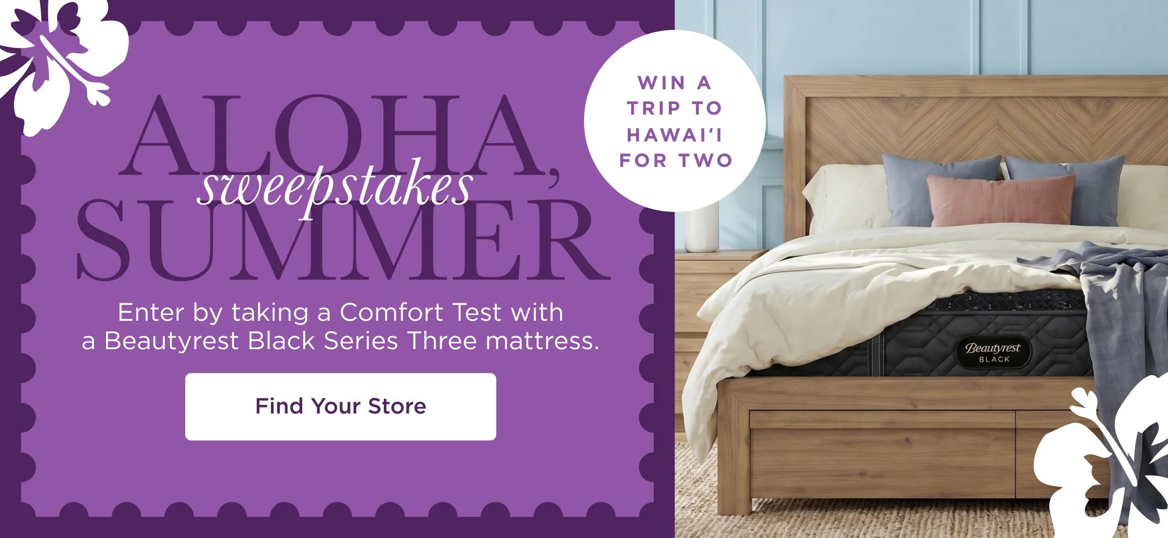 Aloha Summer Sweepstakes. WIN A TRIP TO HAWAI'I FOR TWO. Enter by taking a Comfort Test with a Beautyrest Black Series Three mattress. Find Your Store.