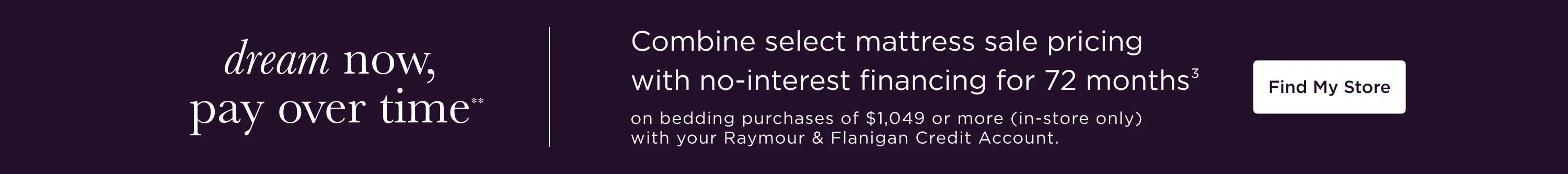 Dream now, pay over time** | Combine select mattress sale pricing with no-interest financing for 72 months3 on bedding purchases of $1,049 or more (in-store only) with your Raymour & Flanigan Credit Account. Find My Store