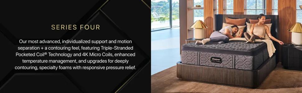 SERIES FOUR Our most advanced, individualized support and motion separation + a contouring feel, featuring Triple-Stranded Pocketed Coil&reg; Technology and 4K Micro Coils, enhanced temperature management, and upgrades for deeply contouring, specialty foams with responsive pressure relief.